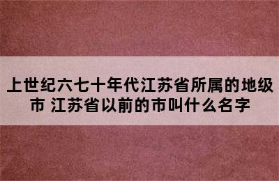 上世纪六七十年代江苏省所属的地级市 江苏省以前的市叫什么名字